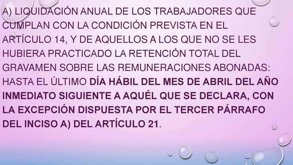 a) Liquidación anual de los trabajadores que cumplan con la condición prevista en el Artículo 14, y de aquellos a los que no se les hubiera practicado la retención total del gravamen sobre las remuneraciones abonadas: hasta el último día hábil del mes de abril del año inmediato siguiente a aquél que se declara, con la excepción dispuesta por el tercer párrafo del inciso a) del Artículo 21.