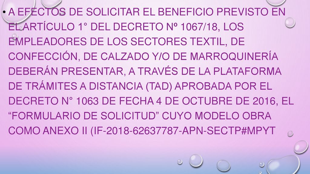 A efectos de solicitar el beneficio previsto en el artículo 1° del Decreto Nº 1067/18, los empleadores de los Sectores Textil, de Confección, de Calzado y/o de Marroquinería deberán presentar, a través de la Plataforma de Trámites a Distancia (TAD) aprobada por el Decreto N° 1063 de fecha 4 de octubre de 2016, el Formulario de Solicitud cuyo modelo obra como Anexo II (IF APN-SECTP#MPYT