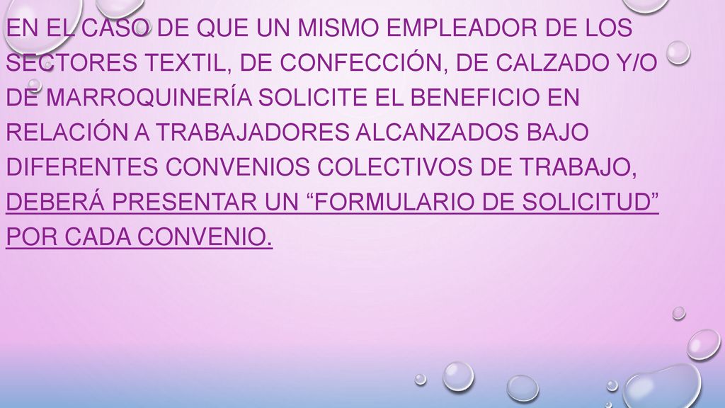 En el caso de que un mismo empleador de los Sectores Textil, de Confección, de Calzado y/o de Marroquinería solicite el beneficio en relación a trabajadores alcanzados bajo diferentes Convenios Colectivos de Trabajo, deberá presentar un Formulario de Solicitud por cada Convenio.