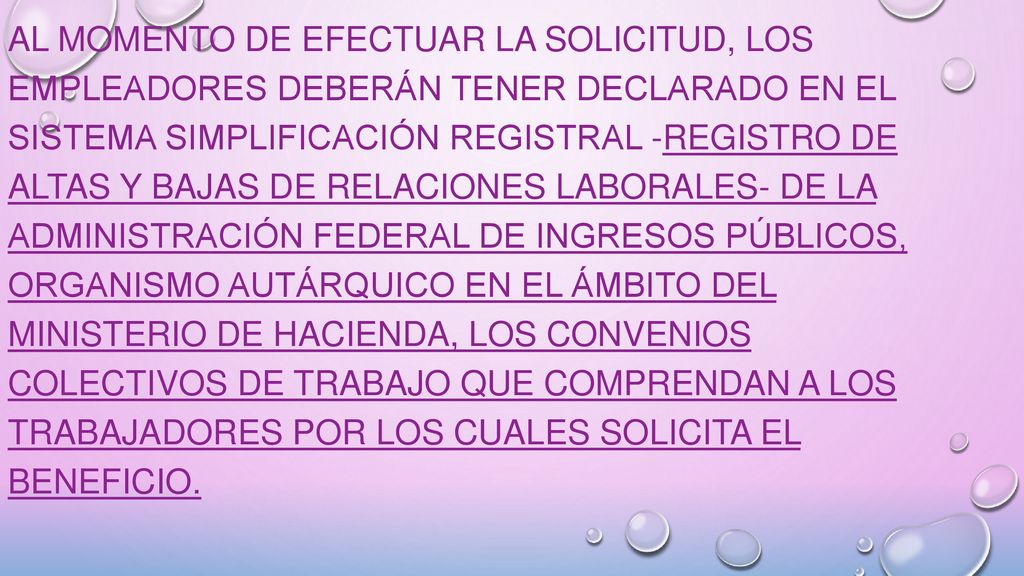 Al momento de efectuar la solicitud, los empleadores deberán tener declarado en el sistema Simplificación Registral -Registro de Altas y Bajas de Relaciones Laborales- de la ADMINISTRACIÓN FEDERAL DE INGRESOS PÚBLICOS, organismo autárquico en el ámbito del MINISTERIO DE HACIENDA, los Convenios Colectivos de Trabajo que comprendan a los trabajadores por los cuales solicita el beneficio.