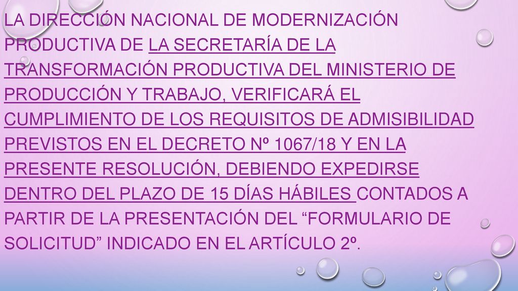La DIRECCIÓN NACIONAL DE MODERNIZACIÓN PRODUCTIVA de la SECRETARÍA DE LA TRANSFORMACIÓN PRODUCTIVA del MINISTERIO DE PRODUCCIÓN Y TRABAJO, verificará el cumplimiento de los requisitos de admisibilidad previstos en el Decreto Nº 1067/18 y en la presente Resolución, debiendo expedirse dentro del plazo de 15 días hábiles contados a partir de la presentación del Formulario de Solicitud indicado en el artículo 2º.