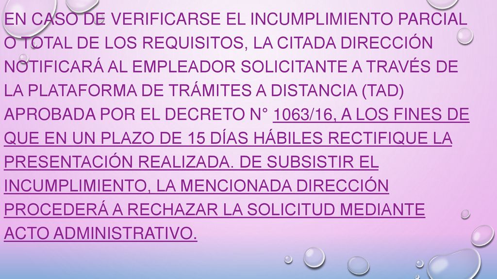 En caso de verificarse el incumplimiento parcial o total de los requisitos, la citada Dirección notificará al empleador solicitante a través de la Plataforma de Trámites a Distancia (TAD) aprobada por el Decreto N° 1063/16, a los fines de que en un plazo de 15 días hábiles rectifique la presentación realizada.
