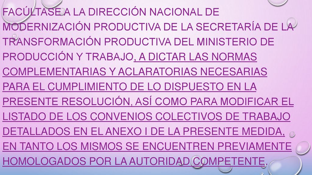 Facúltase a la DIRECCIÓN NACIONAL DE MODERNIZACIÓN PRODUCTIVA de la SECRETARÍA DE LA TRANSFORMACIÓN PRODUCTIVA del MINISTERIO DE PRODUCCIÓN Y TRABAJO, a dictar las normas complementarias y aclaratorias necesarias para el cumplimiento de lo dispuesto en la presente Resolución, así como para modificar el listado de los Convenios Colectivos de Trabajo detallados en el Anexo I de la presente medida, en tanto los mismos se encuentren previamente homologados por la Autoridad Competente.