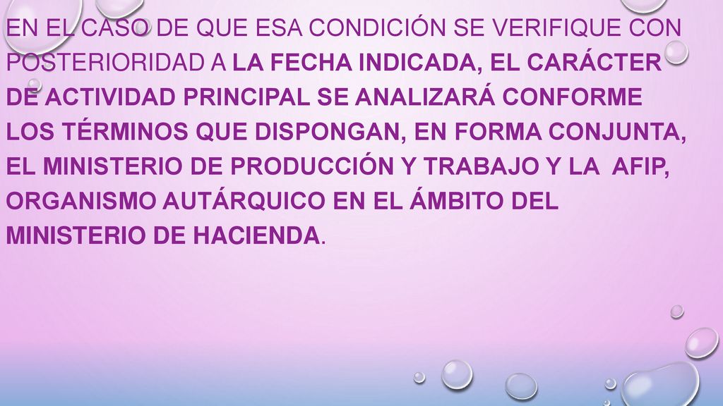 En el caso de que esa condición se verifique con posterioridad a la fecha indicada, el carácter de actividad principal se analizará conforme los términos que dispongan, en forma conjunta, el MINISTERIO DE PRODUCCIÓN Y TRABAJO y la AFIP, organismo autárquico en el ámbito del MINISTERIO DE HACIENDA.