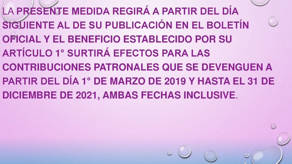 La presente medida regirá a partir del día siguiente al de su publicación en el Boletín Oficial y el beneficio establecido por su artículo 1° surtirá efectos para las contribuciones patronales que se devenguen a partir del día 1° de marzo de 2019 y hasta el 31 de diciembre de 2021, ambas fechas inclusive.