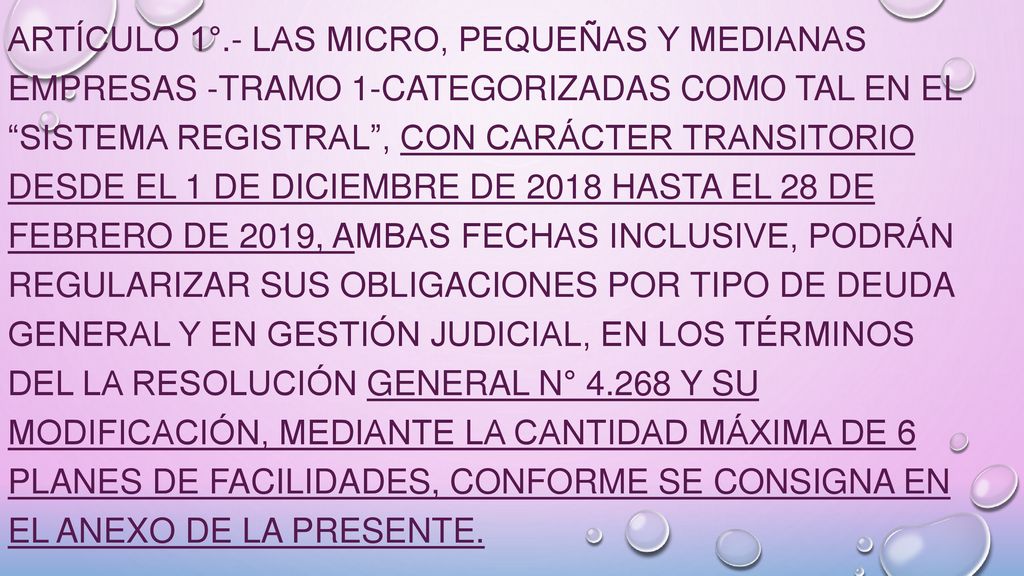 ARTÍCULO 1°.- Las Micro, Pequeñas y Medianas Empresas -Tramo 1-categorizadas como tal en el Sistema Registral , con carácter transitorio desde el 1 de diciembre de 2018 hasta el 28 de febrero de 2019, ambas fechas inclusive, podrán regularizar sus obligaciones por tipo de deuda general y en gestión judicial, en los términos del la Resolución General N° y su modificación, mediante la cantidad máxima de 6 planes de facilidades, conforme se consigna en el Anexo de la presente.