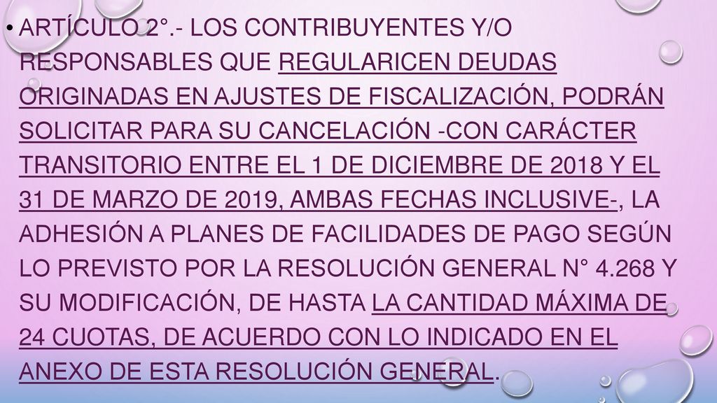 ARTÍCULO 2°.- Los contribuyentes y/o responsables que regularicen deudas originadas en ajustes de fiscalización, podrán solicitar para su cancelación -con carácter transitorio entre el 1 de diciembre de 2018 y el 31 de marzo de 2019, ambas fechas inclusive-, la adhesión a planes de facilidades de pago según lo previsto por la Resolución General N° y su modificación, de hasta la cantidad máxima de 24 cuotas, de acuerdo con lo indicado en el Anexo de esta resolución general.