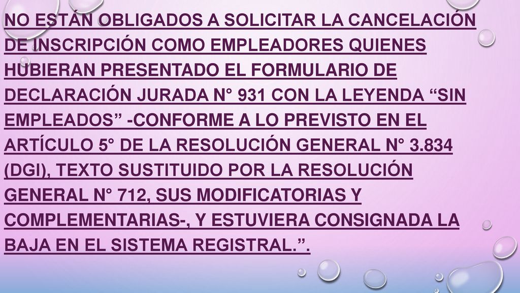 No están obligados a solicitar la cancelación de inscripción como empleadores quienes hubieran presentado el formulario de declaración jurada N° 931 con la leyenda Sin Empleados -conforme a lo previsto en el Artículo 5° de la Resolución General N° (DGI), texto sustituido por la Resolución General N° 712, sus modificatorias y complementarias-, y estuviera consignada la baja en el Sistema Registral. .