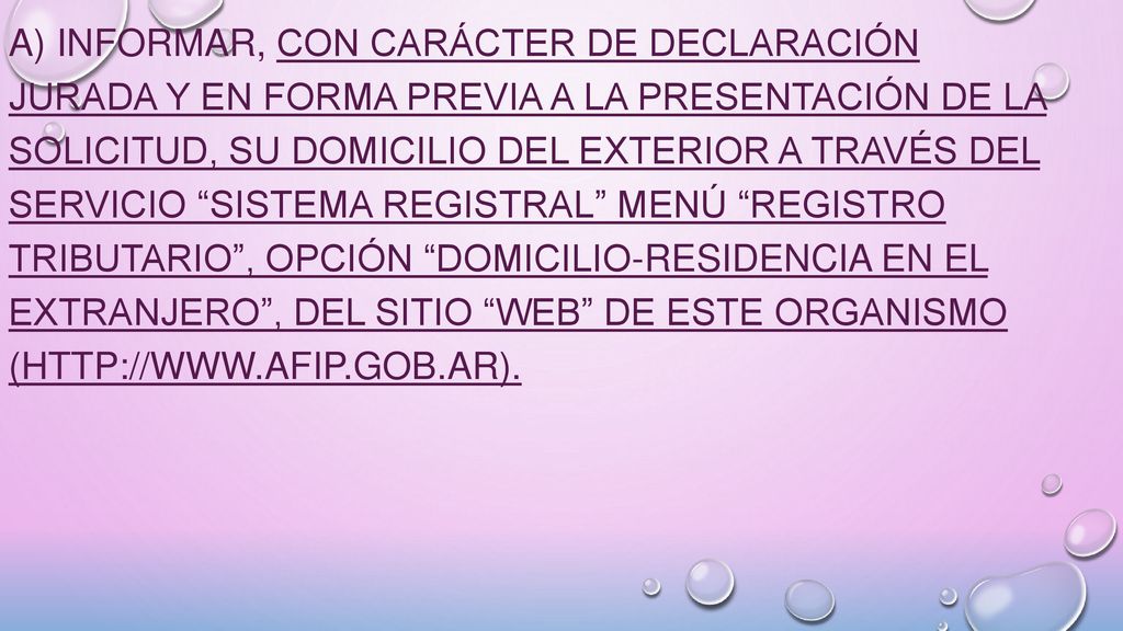 a) Informar, con carácter de declaración jurada y en forma previa a la presentación de la solicitud, su domicilio del exterior a través del servicio Sistema Registral menú Registro Tributario , opción Domicilio-Residencia en el extranjero , del sitio web de este Organismo (