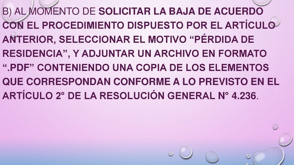b) Al momento de solicitar la baja de acuerdo con el procedimiento dispuesto por el artículo anterior, seleccionar el motivo Pérdida de residencia , y adjuntar un archivo en formato .pdf conteniendo una copia de los elementos que correspondan conforme a lo previsto en el Artículo 2° de la Resolución General N°