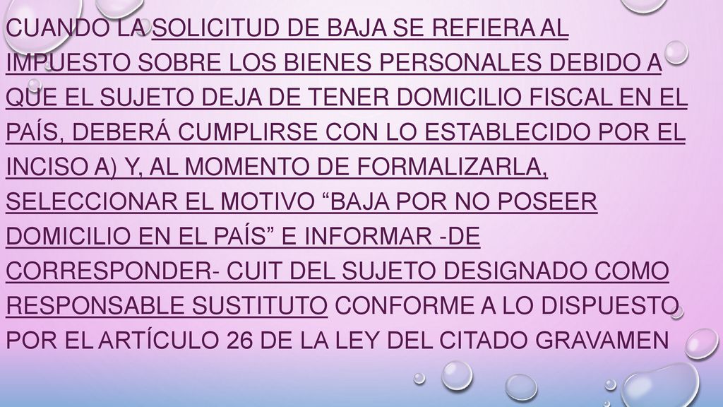Cuando la solicitud de baja se refiera al impuesto sobre los bienes personales debido a que el sujeto deja de tener domicilio fiscal en el país, deberá cumplirse con lo establecido por el inciso a) y, al momento de formalizarla, seleccionar el motivo Baja por no poseer domicilio en el país e informar -de corresponder- CUIT del sujeto designado como responsable sustituto conforme a lo dispuesto por el Artículo 26 de la ley del citado gravamen