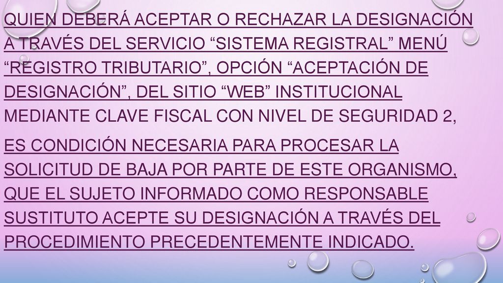 quien deberá aceptar o rechazar la designación a través del servicio Sistema Registral menú Registro Tributario , opción Aceptación de designación , del sitio web institucional mediante Clave Fiscal con Nivel de Seguridad 2, Es condición necesaria para procesar la solicitud de baja por parte de este Organismo, que el sujeto informado como responsable sustituto acepte su designación a través del procedimiento precedentemente indicado.