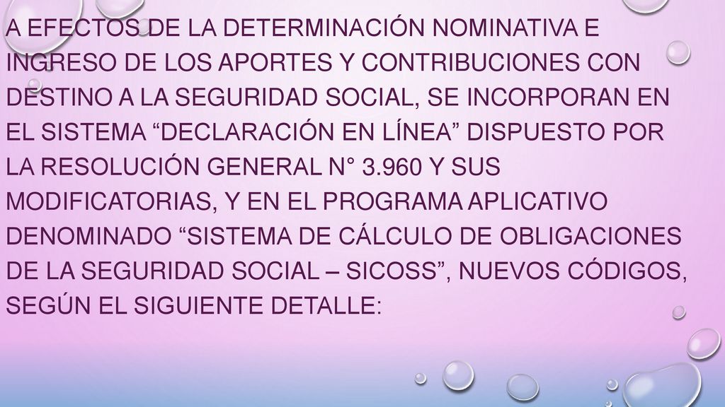 A efectos de la determinación nominativa e ingreso de los aportes y contribuciones con destino a la seguridad social, se incorporan en el sistema Declaración en línea dispuesto por la Resolución General N° y sus modificatorias, y en el programa aplicativo denominado Sistema de Cálculo de Obligaciones de la Seguridad Social – SICOSS , nuevos códigos, según el siguiente detalle:
