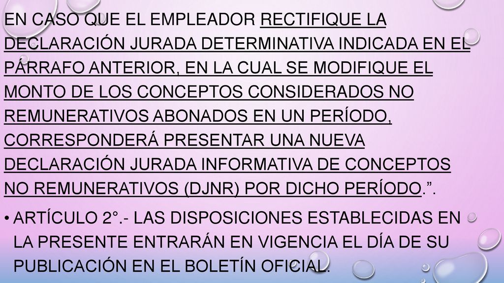 En caso que el empleador rectifique la declaración jurada determinativa indicada en el párrafo anterior, en la cual se modifique el monto de los conceptos considerados no remunerativos abonados en un período, corresponderá presentar una nueva Declaración Jurada Informativa de Conceptos No Remunerativos (DJNR) por dicho período. .