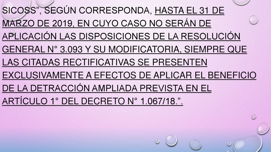 SICOSS , según corresponda, hasta el 31 de marzo de 2019, en cuyo caso no serán de aplicación las disposiciones de la Resolución General N° y su modificatoria, siempre que las citadas rectificativas se presenten exclusivamente a efectos de aplicar el beneficio de la detracción ampliada prevista en el Artículo 1° del Decreto N° 1.067/18. .