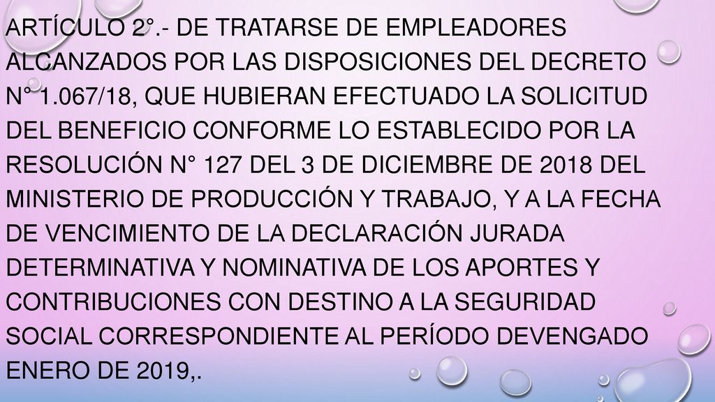 ARTÍCULO 2°.- De tratarse de empleadores alcanzados por las disposiciones del Decreto N° 1.067/18, que hubieran efectuado la solicitud del beneficio conforme lo establecido por la Resolución N° 127 del 3 de diciembre de 2018 del Ministerio de Producción y Trabajo, y a la fecha de vencimiento de la declaración jurada determinativa y nominativa de los aportes y contribuciones con destino a la seguridad social correspondiente al período devengado enero de 2019,.