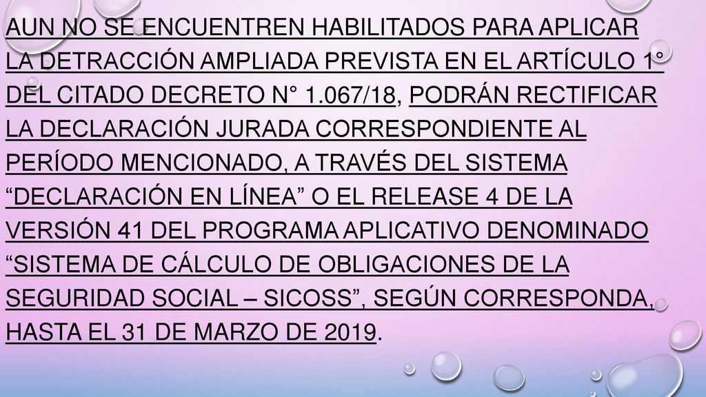 aun no se encuentren habilitados para aplicar la detracción ampliada prevista en el Artículo 1° del citado Decreto N° 1.067/18, podrán rectificar la declaración jurada correspondiente al período mencionado, a través del sistema Declaración en línea o el release 4 de la versión 41 del programa aplicativo denominado Sistema de Cálculo de Obligaciones de la Seguridad Social – SICOSS , según corresponda, hasta el 31 de marzo de 2019.