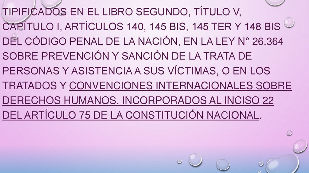tipificados en el Libro Segundo, Título V, Capítulo I, Artículos 140, 145 bis, 145 ter y 148 bis del Código Penal de la Nación, en la Ley N° sobre Prevención y Sanción de la Trata de Personas y Asistencia a sus Víctimas, o en los tratados y convenciones internacionales sobre derechos humanos, incorporados al inciso 22 del Artículo 75 de la Constitución Nacional.