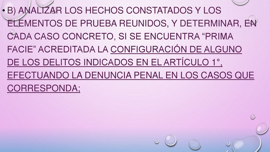 b) analizar los hechos constatados y los elementos de prueba reunidos, y determinar, en cada caso concreto, si se encuentra prima facie acreditada la configuración de alguno de los delitos indicados en el Artículo 1°, efectuando la denuncia penal en los casos que corresponda;
