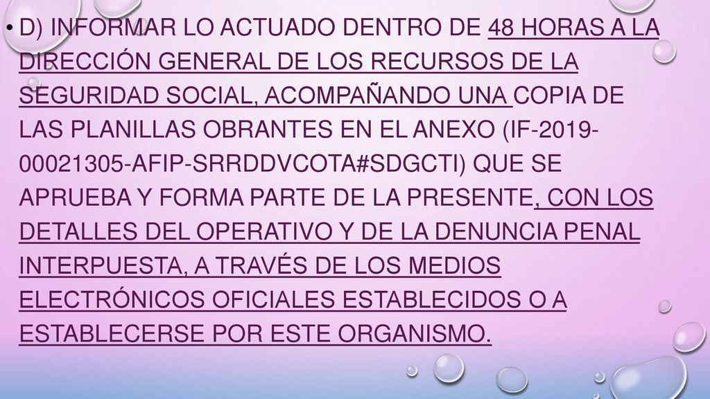 d) informar lo actuado dentro de 48 horas a la Dirección General de los Recursos de la Seguridad Social, acompañando una copia de las planillas obrantes en el Anexo (IF AFIP-SRRDDVCOTA#SDGCTI) que se aprueba y forma parte de la presente, con los detalles del operativo y de la denuncia penal interpuesta, a través de los medios electrónicos oficiales establecidos o a establecerse por este Organismo.