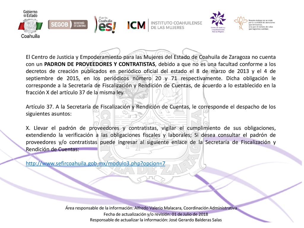 El Centro de Justicia y Empoderamiento para las Mujeres del Estado de Coahuila de Zaragoza no cuenta con un PADRON DE PROVEEDORES Y CONTRATISTAS, debido a que no es una facultad conforme a los decretos de creación publicados en periódico oficial del estado el 8 de marzo de 2013 y el 4 de septiembre de 2015, en los periódicos número 20 y 71 respectivamente. Dicha obligación le corresponde a la Secretaría de Fiscalización y Rendición de Cuentas, de acuerdo a lo establecido en la fracción X del artículo 37 de la misma ley.