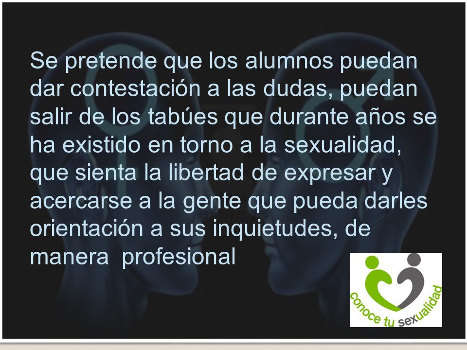 Se pretende que los alumnos puedan dar contestación a las dudas, puedan salir de los tabúes que durante años se ha existido en torno a la sexualidad, que sienta la libertad de expresar y acercarse a la gente que pueda darles orientación a sus inquietudes, de manera profesional