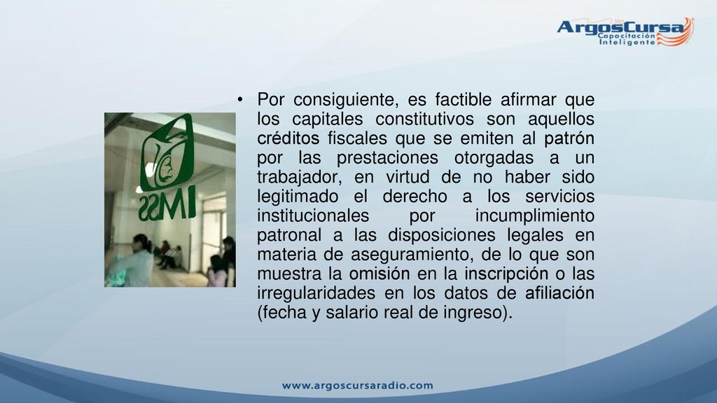 Por consiguiente, es factible afirmar que los capitales constitutivos son aquellos créditos fiscales que se emiten al patrón por las prestaciones otorgadas a un trabajador, en virtud de no haber sido legitimado el derecho a los servicios institucionales por incumplimiento patronal a las disposiciones legales en materia de aseguramiento, de lo que son muestra la omisión en la inscripción o las irregularidades en los datos de afiliación (fecha y salario real de ingreso).