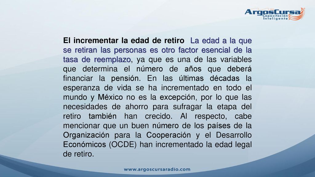 El incrementar la edad de retiro La edad a la que se retiran las personas es otro factor esencial de la tasa de reemplazo, ya que es una de las variables que determina el número de años que deberá financiar la pensión.