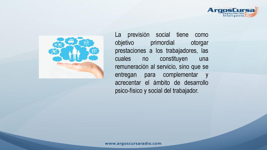 La previsión social tiene como objetivo primordial otorgar prestaciones a los trabajadores, las cuales no constituyen una remuneración al servicio, sino que se entregan para complementar y acrecentar el ámbito de desarrollo psico-físico y social del trabajador.