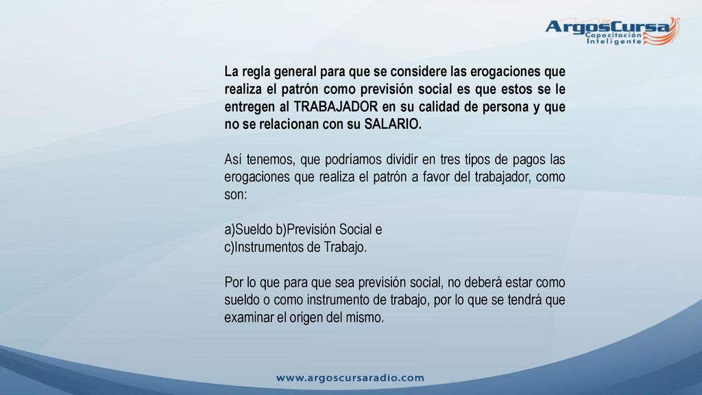 La regla general para que se considere las erogaciones que realiza el patrón como previsión social es que estos se le entregen al TRABAJADOR en su calidad de persona y que no se relacionan con su SALARIO.