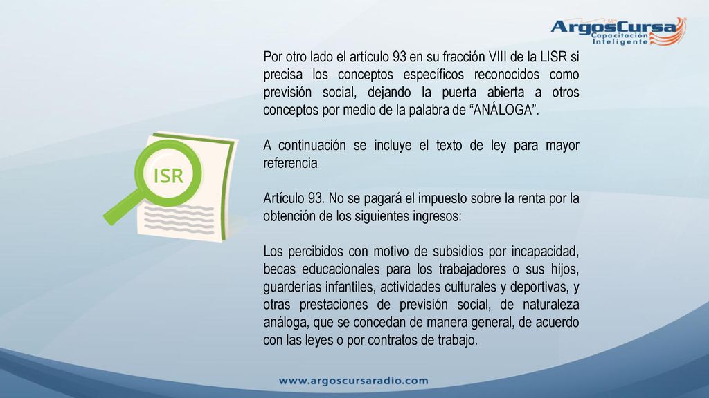 Por otro lado el artículo 93 en su fracción VIII de la LISR si precisa los conceptos específicos reconocidos como previsión social, dejando la puerta abierta a otros conceptos por medio de la palabra de ANÁLOGA .