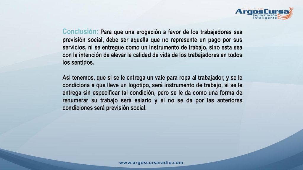 Conclusión: Para que una erogación a favor de los trabajadores sea previsión social, debe ser aquella que no represente un pago por sus servicios, ni se entregue como un instrumento de trabajo, sino esta sea con la intención de elevar la calidad de vida de los trabajadores en todos los sentidos.