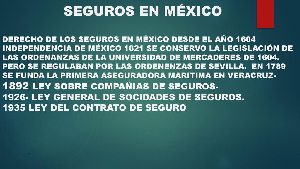 SEGUROS EN MÉXICO DERECHO DE LOS SEGUROS EN MÉXICO DESDE EL AÑO 1604 INDEPENDENCIA DE MÉXICO 1821 SE CONSERVO LA LEGISLACIÓN DE LAS ORDENANZAS DE LA UNIVERSIDAD DE MERCADERES DE PERO SE REGULABAN POR LAS ORDENENZAS DE SEVILLA. EN 1789 SE FUNDA LA PRIMERA ASEGURADORA MARITIMA EN VERACRUZ LEY SOBRE COMPAÑIAS DE SEGUROS LEY GENERAL DE SOCIDADES DE SEGUROS LEY DEL CONTRATO DE SEGURO