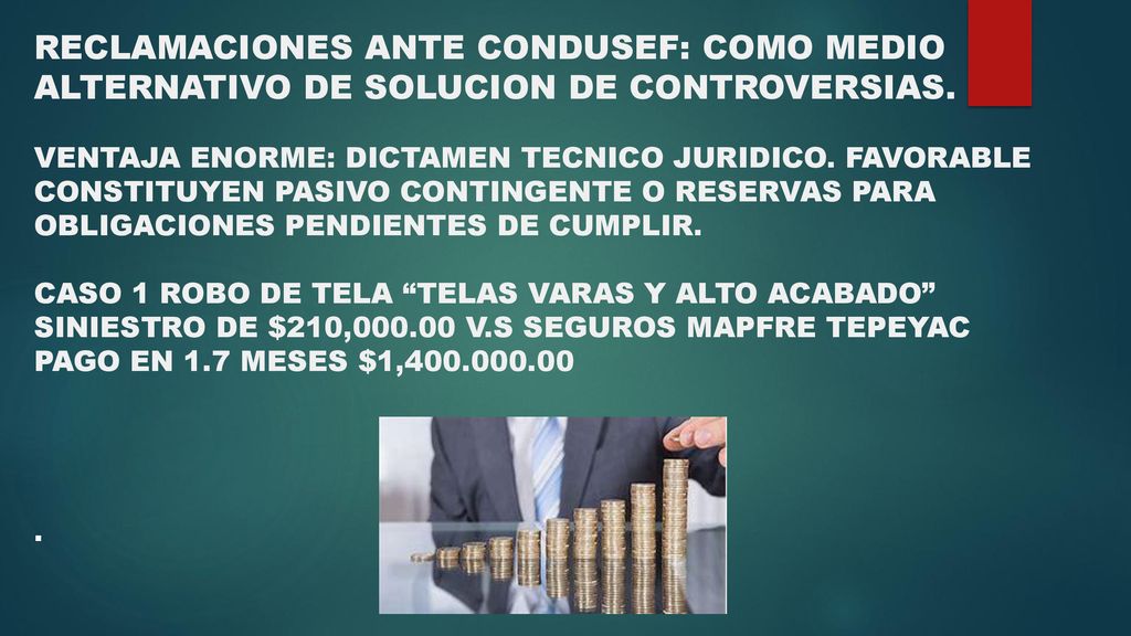 RECLAMACIONES Y DEMANDAS RECLAMACIONES ANTE CONDUSEF: COMO MEDIO ALTERNATIVO DE SOLUCION DE CONTROVERSIAS. VENTAJA ENORME: DICTAMEN TECNICO JURIDICO. FAVORABLE CONSTITUYEN PASIVO CONTINGENTE O RESERVAS PARA OBLIGACIONES PENDIENTES DE CUMPLIR. CASO 1 ROBO DE TELA TELAS VARAS Y ALTO ACABADO SINIESTRO DE $210, V.S SEGUROS MAPFRE TEPEYAC PAGO EN 1.7 MESES $1,