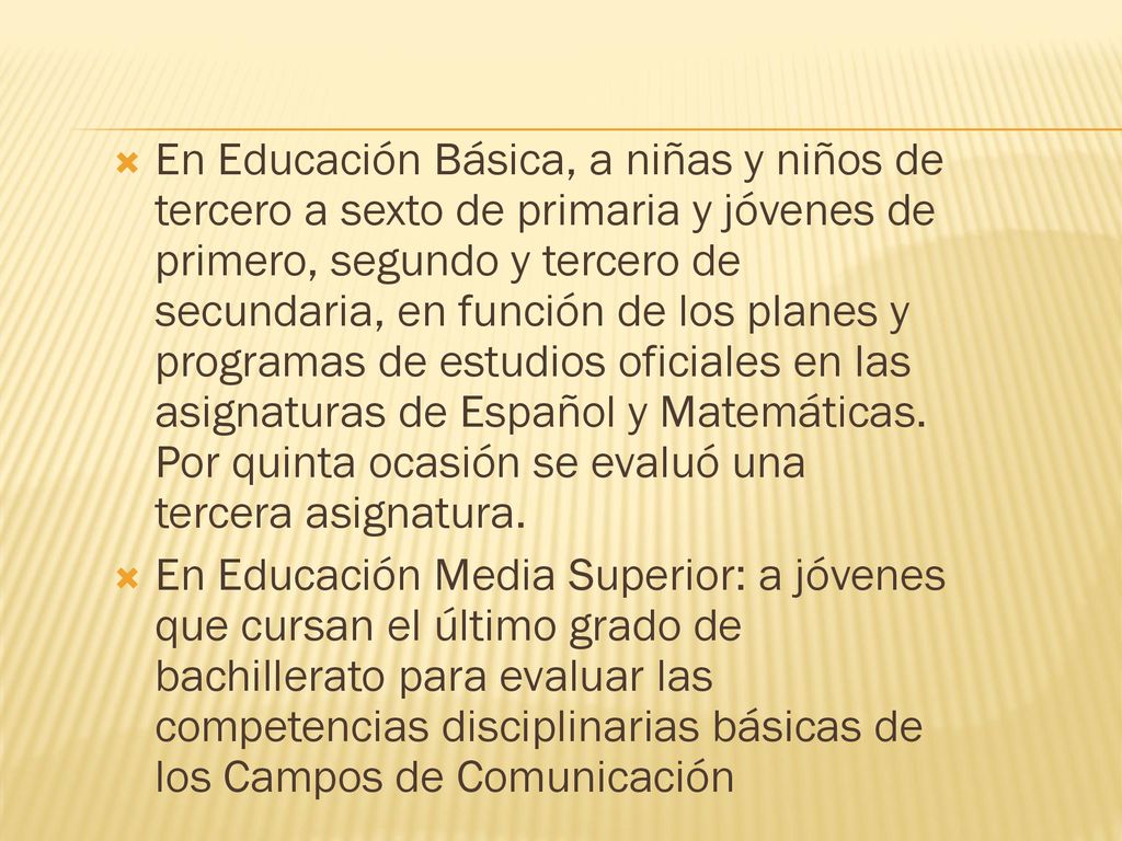 En Educación Básica, a niñas y niños de tercero a sexto de primaria y jóvenes de primero, segundo y tercero de secundaria, en función de los planes y programas de estudios oficiales en las asignaturas de Español y Matemáticas. Por quinta ocasión se evaluó una tercera asignatura.