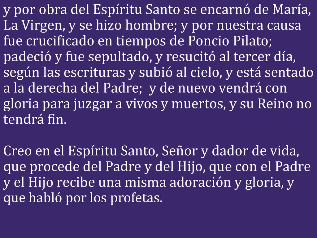 y por obra del Espíritu Santo se encarnó de María, La Virgen, y se hizo hombre; y por nuestra causa fue crucificado en tiempos de Poncio Pilato; padeció y fue sepultado, y resucitó al tercer día, según las escrituras y subió al cielo, y está sentado a la derecha del Padre; y de nuevo vendrá con gloria para juzgar a vivos y muertos, y su Reino no tendrá fin.