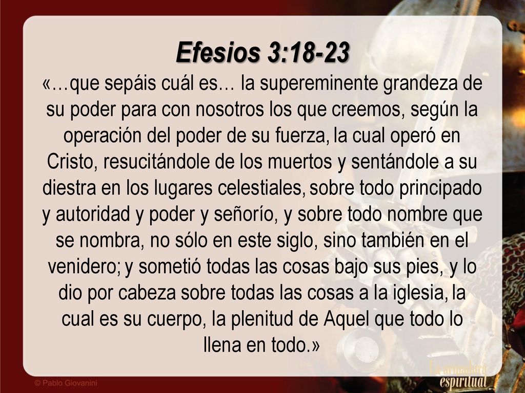 Efesios 3:18-23 «…que sepáis cuál es… la supereminente grandeza de su poder para con nosotros los que creemos, según la operación del poder de su fuerza, la cual operó en Cristo, resucitándole de los muertos y sentándole a su diestra en los lugares celestiales, sobre todo principado y autoridad y poder y señorío, y sobre todo nombre que se nombra, no sólo en este siglo, sino también en el venidero; y sometió todas las cosas bajo sus pies, y lo dio por cabeza sobre todas las cosas a la iglesia, la cual es su cuerpo, la plenitud de Aquel que todo lo llena en todo.»