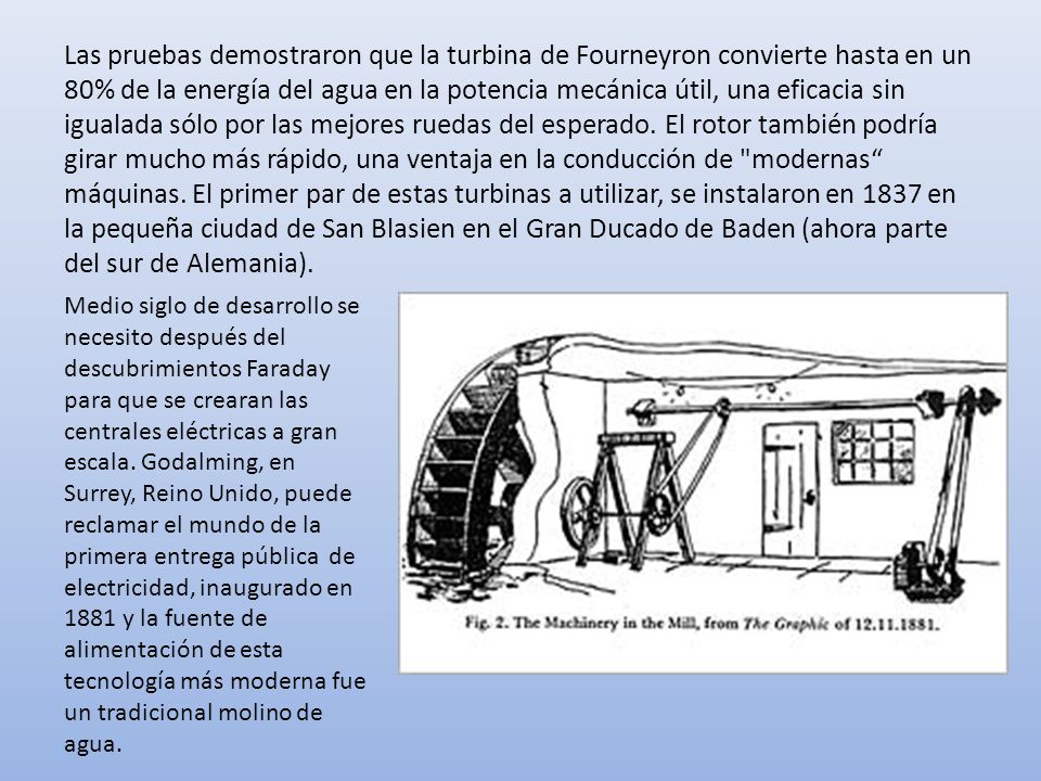 Las pruebas demostraron que la turbina de Fourneyron convierte hasta en un 80% de la energía del agua en la potencia mecánica útil, una eficacia sin igualada sólo por las mejores ruedas del esperado. El rotor también podría girar mucho más rápido, una ventaja en la conducción de modernas máquinas. El primer par de estas turbinas a utilizar, se instalaron en 1837 en la pequeña ciudad de San Blasien en el Gran Ducado de Baden (ahora parte del sur de Alemania).