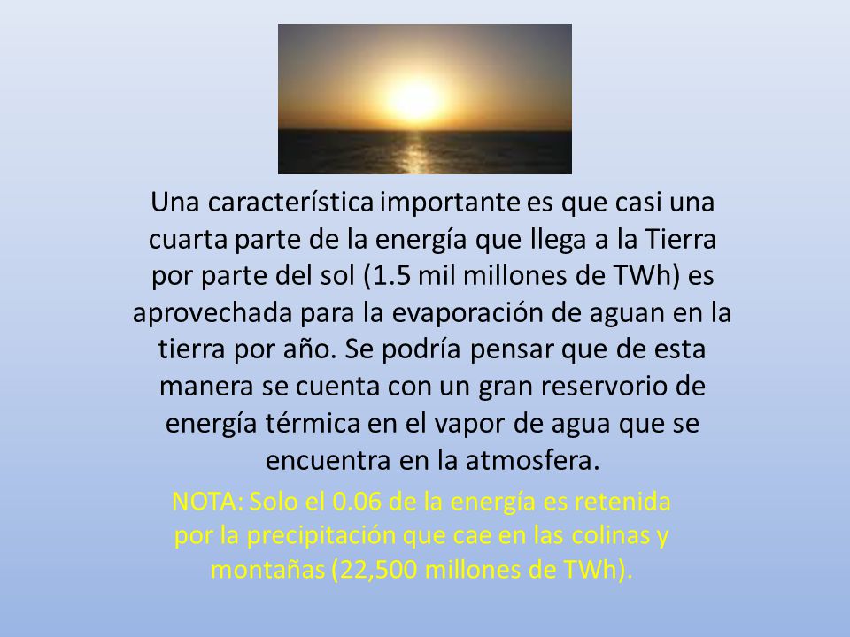 Una característica importante es que casi una cuarta parte de la energía que llega a la Tierra por parte del sol (1.5 mil millones de TWh) es aprovechada para la evaporación de aguan en la tierra por año. Se podría pensar que de esta manera se cuenta con un gran reservorio de energía térmica en el vapor de agua que se encuentra en la atmosfera.