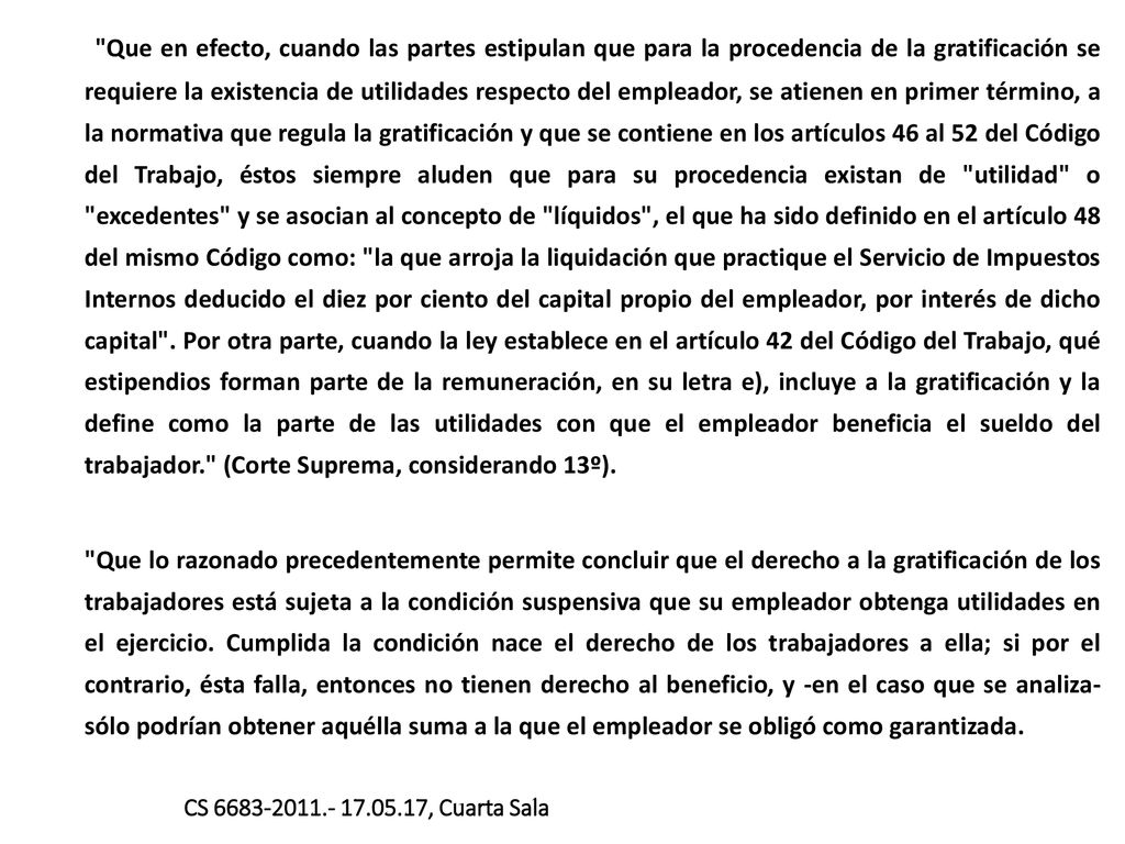 Que en efecto, cuando las partes estipulan que para la procedencia de la gratificación se requiere la existencia de utilidades respecto del empleador, se atienen en primer término, a la normativa que regula la gratificación y que se contiene en los artículos 46 al 52 del Código del Trabajo, éstos siempre aluden que para su procedencia existan de utilidad o excedentes y se asocian al concepto de líquidos , el que ha sido definido en el artículo 48 del mismo Código como: la que arroja la liquidación que practique el Servicio de Impuestos Internos deducido el diez por ciento del capital propio del empleador, por interés de dicho capital . Por otra parte, cuando la ley establece en el artículo 42 del Código del Trabajo, qué estipendios forman parte de la remuneración, en su letra e), incluye a la gratificación y la define como la parte de las utilidades con que el empleador beneficia el sueldo del trabajador. (Corte Suprema, considerando 13º).