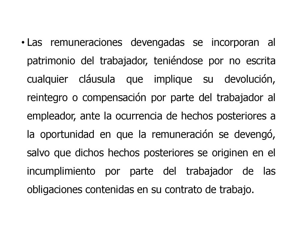 Las remuneraciones devengadas se incorporan al patrimonio del trabajador, teniéndose por no escrita cualquier cláusula que implique su devolución, reintegro o compensación por parte del trabajador al empleador, ante la ocurrencia de hechos posteriores a la oportunidad en que la remuneración se devengó, salvo que dichos hechos posteriores se originen en el incumplimiento por parte del trabajador de las obligaciones contenidas en su contrato de trabajo.