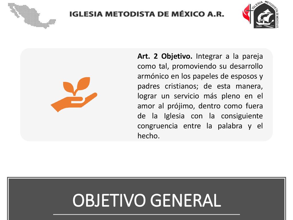 Art. 2 Objetivo. Integrar a la pareja como tal, promoviendo su desarrollo armónico en los papeles de esposos y padres cristianos; de esta manera, lograr un servicio más pleno en el amor al prójimo, dentro como fuera de la Iglesia con la consiguiente congruencia entre la palabra y el hecho.