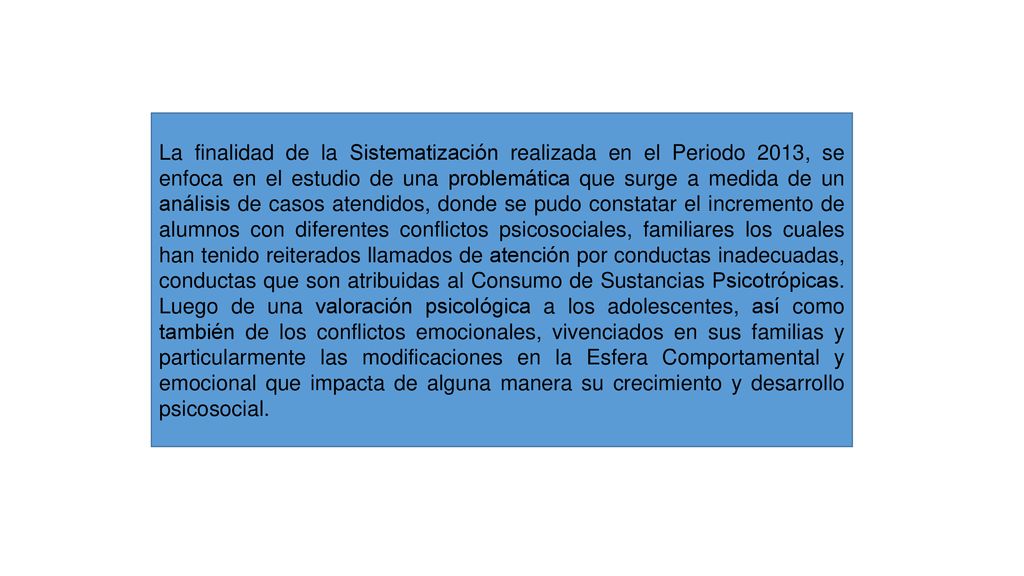 La finalidad de la Sistematización realizada en el Periodo 2013, se enfoca en el estudio de una problemática que surge a medida de un análisis de casos atendidos, donde se pudo constatar el incremento de alumnos con diferentes conflictos psicosociales, familiares los cuales han tenido reiterados llamados de atención por conductas inadecuadas, conductas que son atribuidas al Consumo de Sustancias Psicotrópicas.