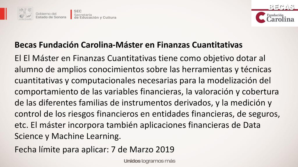 Becas Fundación Carolina-Máster en Finanzas Cuantitativas El El Máster en Finanzas Cuantitativas tiene como objetivo dotar al alumno de amplios conocimientos sobre las herramientas y técnicas cuantitativas y computacionales necesarias para la modelización del comportamiento de las variables financieras, la valoración y cobertura de las diferentes familias de instrumentos derivados, y la medición y control de los riesgos financieros en entidades financieras, de seguros, etc.