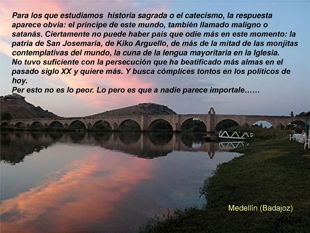 Para los que estudiamos historia sagrada o el catecismo, la respuesta aparece obvia: el príncipe de este mundo, también llamado maligno o satanás. Ciertamente no puede haber país que odie más en este momento: la patria de San Josemaría, de Kiko Arguello, de más de la mitad de las monjitas contemplativas del mundo, la cuna de la lengua mayoritaria en la Iglesia.