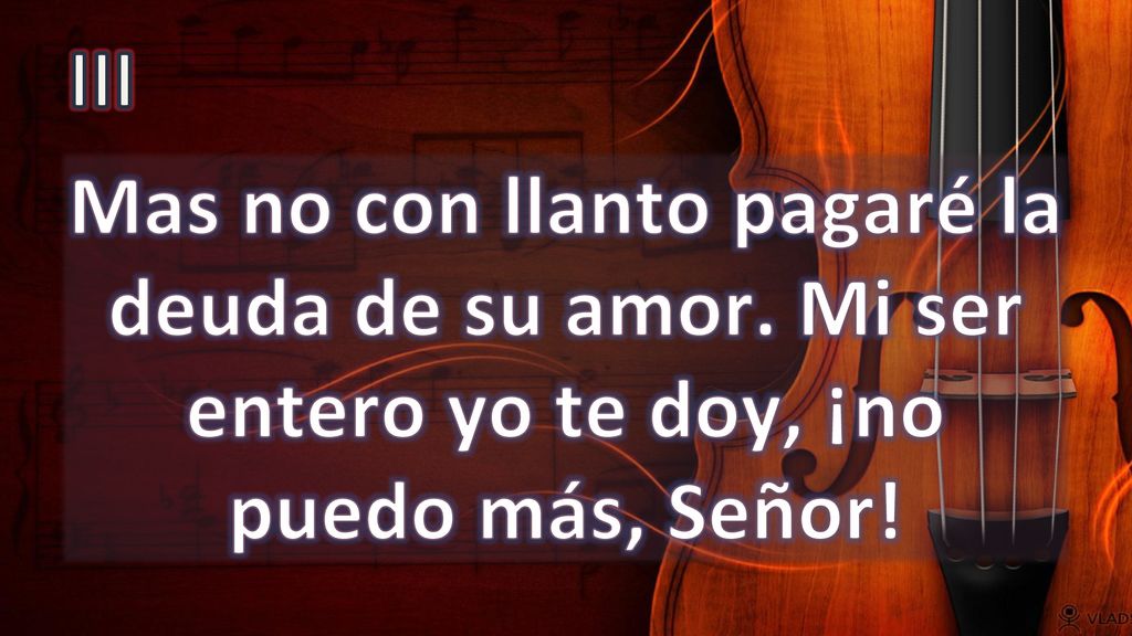 III Mas no con llanto pagaré la deuda de su amor. Mi ser entero yo te doy, ¡no puedo más, Señor!