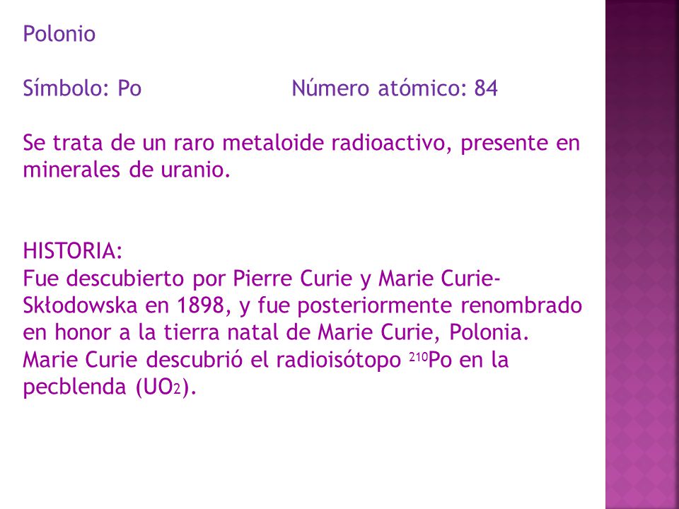 Polonio Símbolo: Po Número atómico: 84. Se trata de un raro metaloide radioactivo, presente en minerales de uranio.