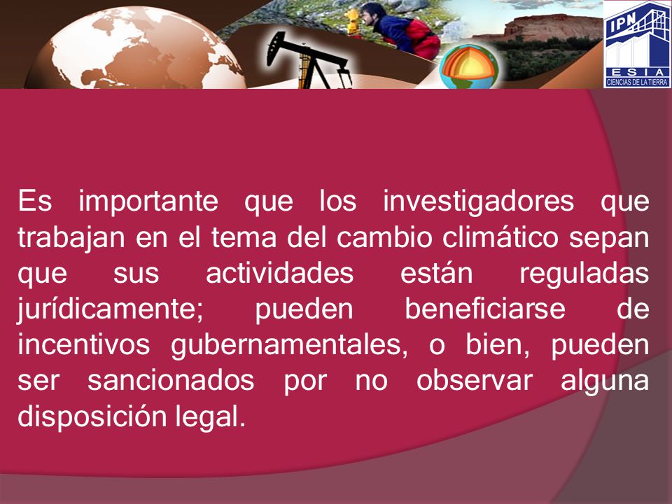 Es importante que los investigadores que trabajan en el tema del cambio climático sepan que sus actividades están reguladas jurídicamente; pueden beneficiarse de incentivos gubernamentales, o bien, pueden ser sancionados por no observar alguna disposición legal.