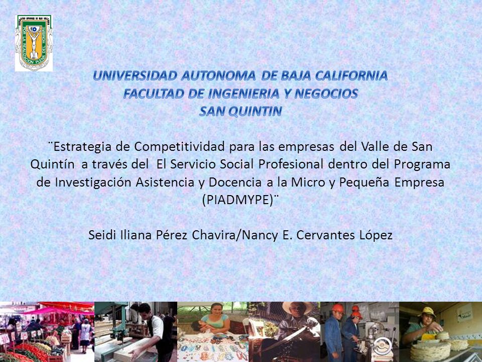 UNIVERSIDAD AUTONOMA DE BAJA CALIFORNIA FACULTAD DE INGENIERIA Y NEGOCIOS SAN QUINTIN ¨Estrategia de Competitividad para las empresas del Valle de San Quintín a través del El Servicio Social Profesional dentro del Programa de Investigación Asistencia y Docencia a la Micro y Pequeña Empresa (PIADMYPE)¨ Seidi Iliana Pérez Chavira/Nancy E.