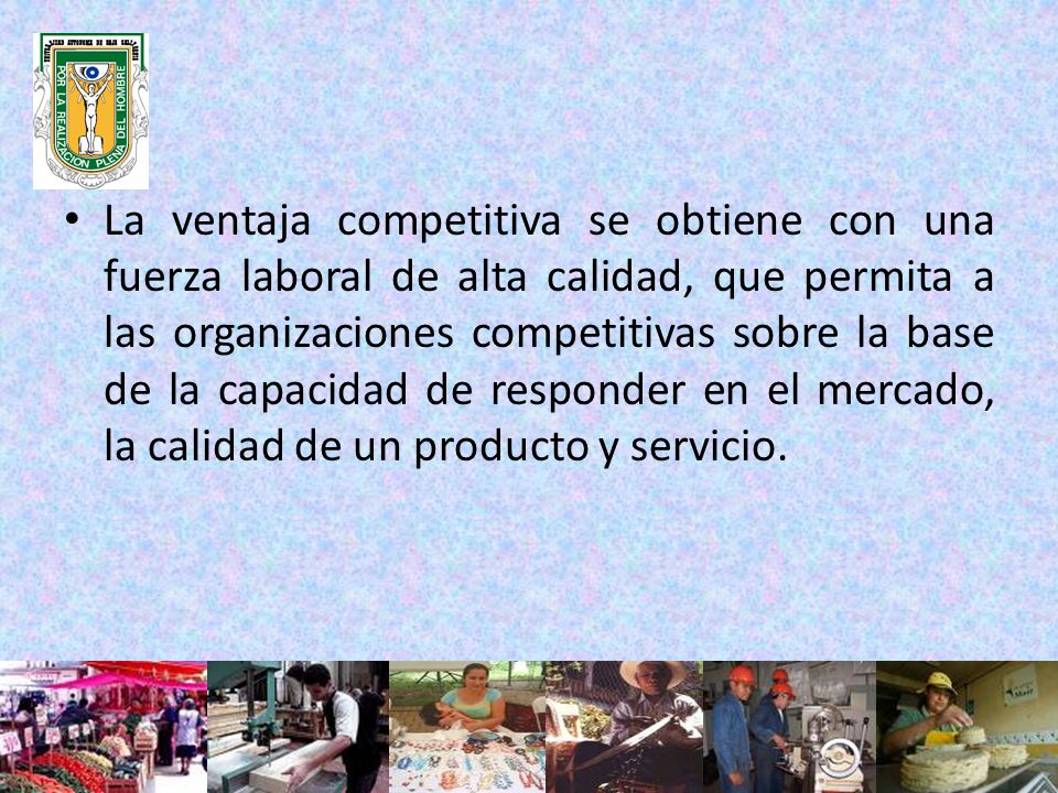 La ventaja competitiva se obtiene con una fuerza laboral de alta calidad, que permita a las organizaciones competitivas sobre la base de la capacidad de responder en el mercado, la calidad de un producto y servicio.